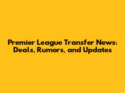 Premier League Transfer News: Deals, Rumors, and Updates