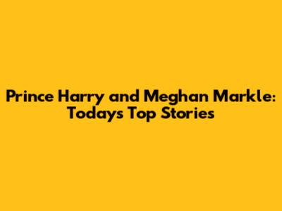 Prince Harry and Meghan Markle: Today's Top Stories