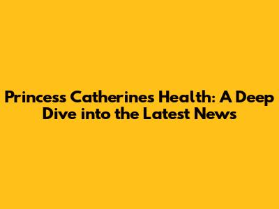 Princess Catherine's Health: A Deep Dive into the Latest News