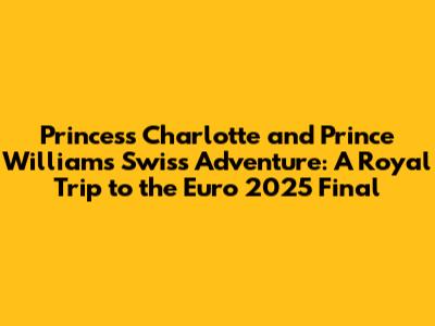 Princess Charlotte and Prince William's Swiss Adventure: A Royal Trip to the Euro 2025 Final