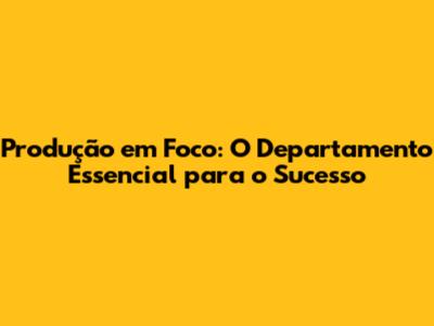 Produção em Foco: O Departamento Essencial para o Sucesso