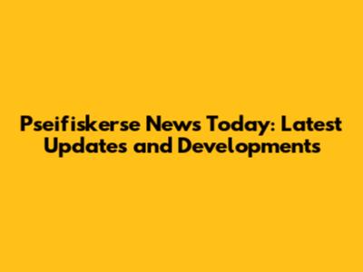 Pseifiskerse News Today: Latest Updates and Developments