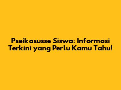 Pseikasusse Siswa: Informasi Terkini yang Perlu Kamu Tahu!