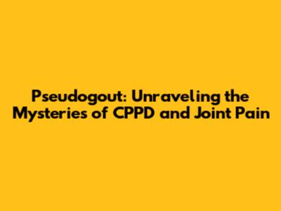 Pseudogout: Unraveling the Mysteries of CPPD and Joint Pain