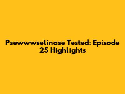 Psewwwselinase Tested: Episode 25 Highlights