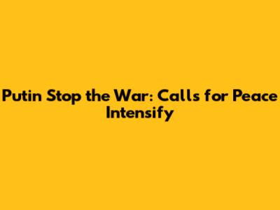 Putin Stop the War: Calls for Peace Intensify