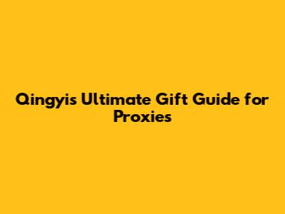 Qingyi's Ultimate Gift Guide for Proxies