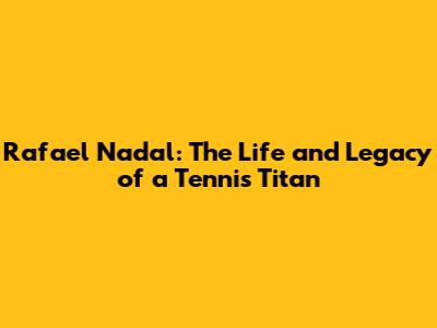 Rafael Nadal: The Life and Legacy of a Tennis Titan