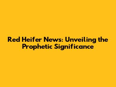 Red Heifer News: Unveiling the Prophetic Significance