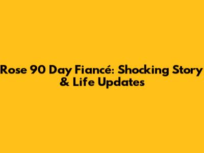 Rose 90 Day Fiancé: Shocking Story & Life Updates