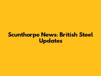 Scunthorpe News: British Steel Updates