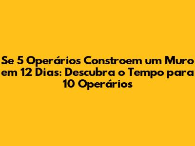Se 5 Operários Constroem um Muro em 12 Dias: Descubra o Tempo para 10 Operários