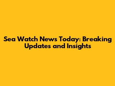 Sea Watch News Today: Breaking Updates and Insights