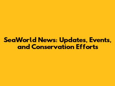 SeaWorld News: Updates, Events, and Conservation Efforts