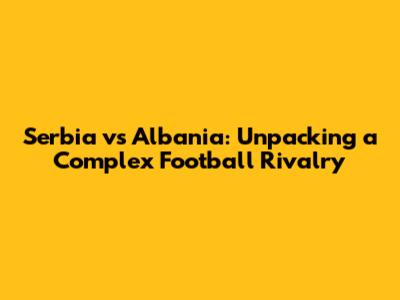 Serbia vs Albania: Unpacking a Complex Football Rivalry