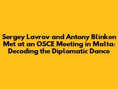 Sergey Lavrov and Antony Blinken Met at an OSCE Meeting in Malta: Decoding the Diplomatic Dance