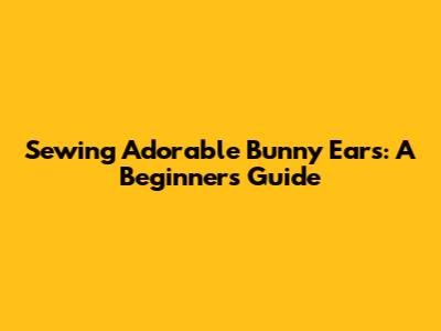 Sewing Adorable Bunny Ears: A Beginner's Guide
