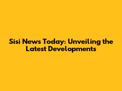 Sisi News Today: Unveiling the Latest Developments