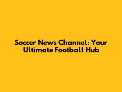 Soccer News Channel: Your Ultimate Football Hub
