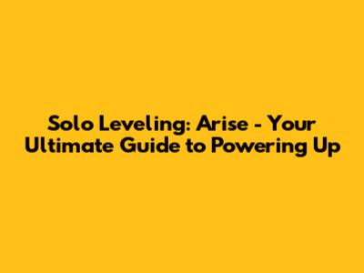 Solo Leveling: Arise - Your Ultimate Guide to Powering Up