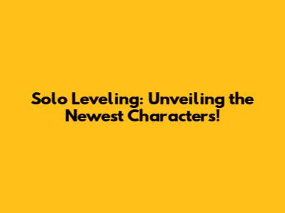 Solo Leveling: Unveiling the Newest Characters!