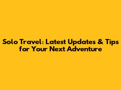 Solo Travel: Latest Updates & Tips for Your Next Adventure