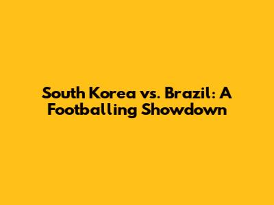 South Korea vs. Brazil: A Footballing Showdown