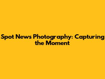 Spot News Photography: Capturing the Moment
