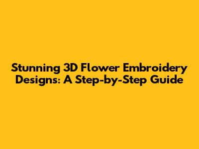 Stunning 3D Flower Embroidery Designs: A Step-by-Step Guide