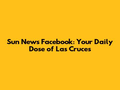 Sun News Facebook: Your Daily Dose of Las Cruces