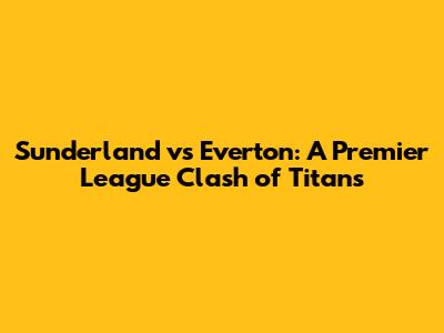 Sunderland vs Everton: A Premier League Clash of Titans