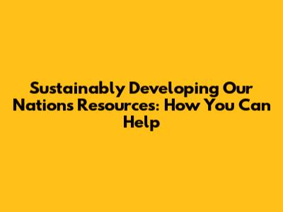 Sustainably Developing Our Nation's Resources: How You Can Help