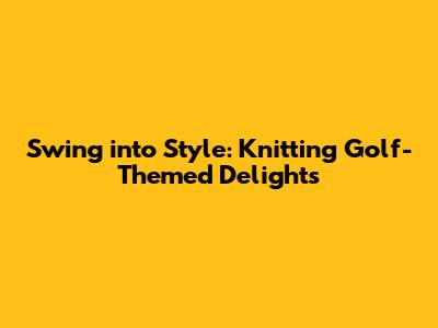 Swing into Style: Knitting Golf-Themed Delights