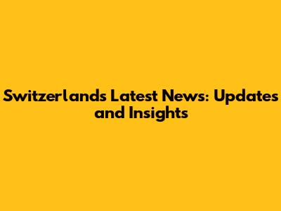 Switzerland's Latest News: Updates and Insights