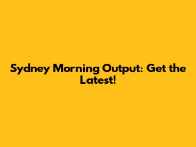 Sydney Morning Output: Get the Latest!