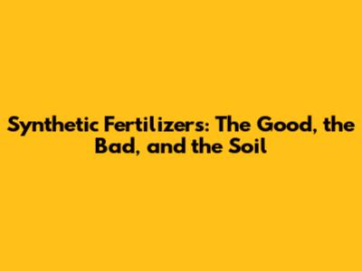 Synthetic Fertilizers: The Good, the Bad, and the Soil