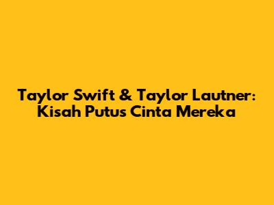Taylor Swift & Taylor Lautner: Kisah Putus Cinta Mereka