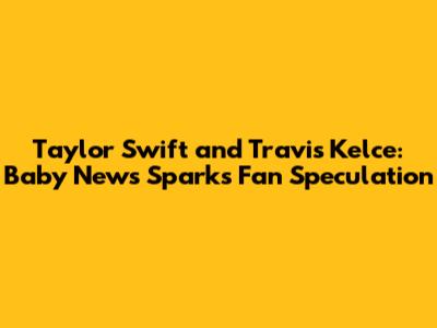 Taylor Swift and Travis Kelce: Baby News Sparks Fan Speculation