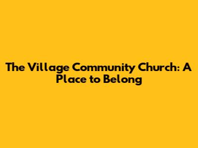 The Village Community Church: A Place to Belong