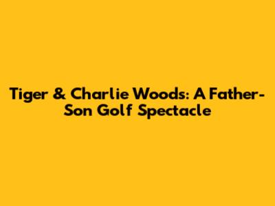 Tiger & Charlie Woods: A Father-Son Golf Spectacle