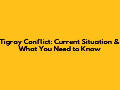 Tigray Conflict: Current Situation & What You Need to Know