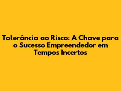 Tolerância ao Risco: A Chave para o Sucesso Empreendedor em Tempos Incertos