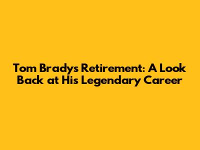 Tom Brady's Retirement: A Look Back at His Legendary Career