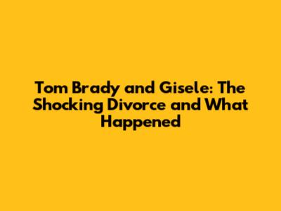Tom Brady and Gisele: The Shocking Divorce and What Happened