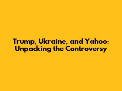 Trump, Ukraine, and Yahoo: Unpacking the Controversy