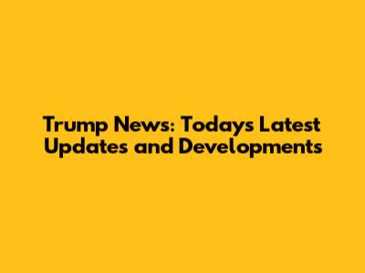 Trump News: Today's Latest Updates and Developments