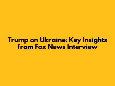Trump on Ukraine: Key Insights from Fox News Interview