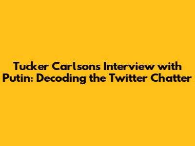 Tucker Carlson's Interview with Putin: Decoding the Twitter Chatter