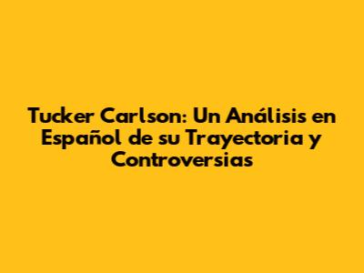 Tucker Carlson: Un Análisis en Español de su Trayectoria y Controversias