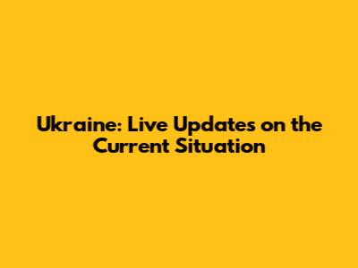 Ukraine: Live Updates on the Current Situation